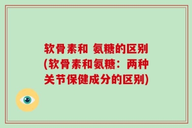软骨素和 氨糖的区别(软骨素和氨糖：两种关节保健成分的区别)