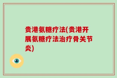 贵港氨糖疗法(贵港开展氨糖疗法治疗骨关节炎)