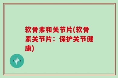 软骨素和关节片(软骨素关节片：保护关节健康)