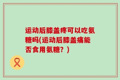 运动后膝盖疼可以吃氨糖吗(运动后膝盖痛能否食用氨糖？)