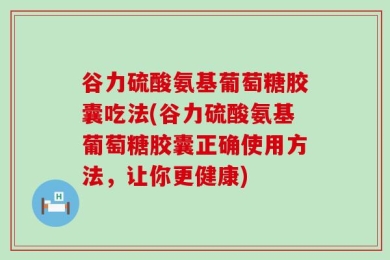 谷力硫酸氨基葡萄糖胶囊吃法(谷力硫酸氨基葡萄糖胶囊正确使用方法，让你更健康)