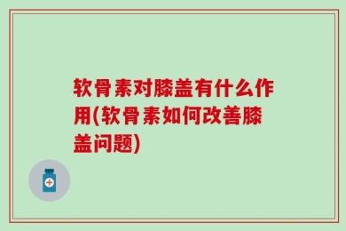 软骨素对膝盖有什么作用(软骨素如何改善膝盖问题)