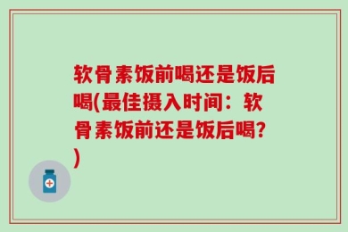 软骨素饭前喝还是饭后喝(最佳摄入时间：软骨素饭前还是饭后喝？)