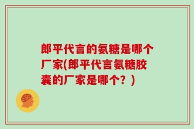 郎平代言的氨糖是哪个厂家(郎平代言氨糖胶囊的厂家是哪个？)