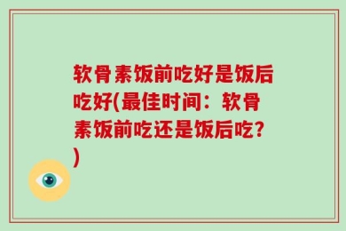 软骨素饭前吃好是饭后吃好(最佳时间：软骨素饭前吃还是饭后吃？)