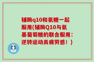 辅酶q10和氨糖一起服用(辅酶Q10与氨基葡萄糖的联合服用：逆转运动员疲劳感！)