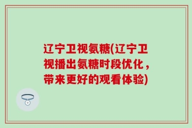 辽宁卫视氨糖(辽宁卫视播出氨糖时段优化，带来更好的观看体验)