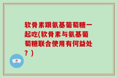 软骨素跟氨基葡萄糖一起吃(软骨素与氨基葡萄糖联合使用有何益处？)