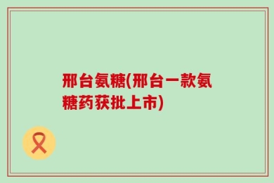 邢台氨糖(邢台一款氨糖药获批上市)