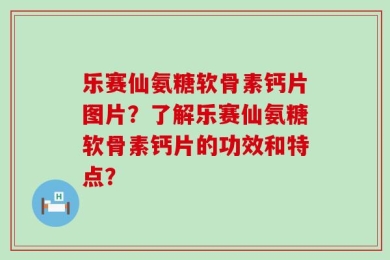 乐赛仙氨糖软骨素钙片图片？了解乐赛仙氨糖软骨素钙片的功效和特点？