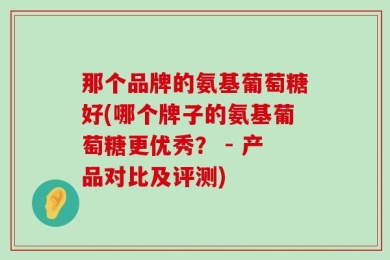 那个品牌的氨基葡萄糖好(哪个牌子的氨基葡萄糖更优秀？ - 产品对比及评测)