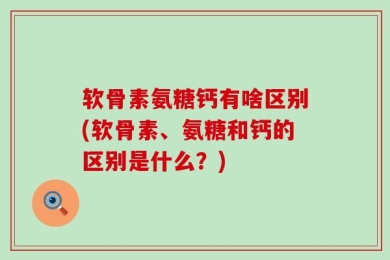 软骨素氨糖钙有啥区别(软骨素、氨糖和钙的区别是什么？)