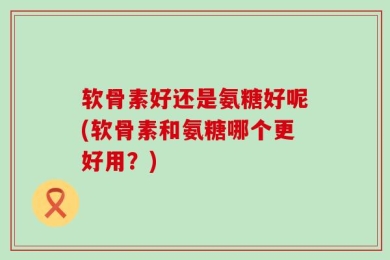 软骨素好还是氨糖好呢(软骨素和氨糖哪个更好用？)