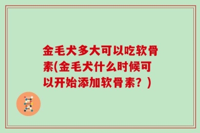 金毛犬多大可以吃软骨素(金毛犬什么时候可以开始添加软骨素？)