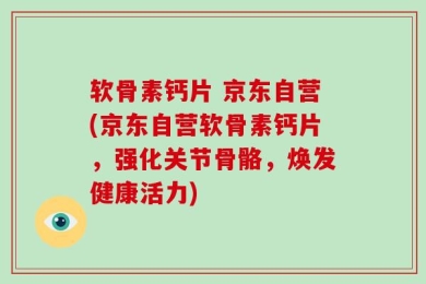 软骨素钙片 京东自营(京东自营软骨素钙片，强化关节骨骼，焕发健康活力)