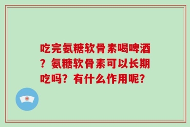 吃完氨糖软骨素喝啤酒？氨糖软骨素可以长期吃吗？有什么作用呢？