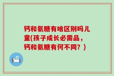 钙和氨糖有啥区别吗儿童(孩子成长必需品，钙和氨糖有何不同？)