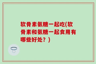 软骨素氨糖一起吃(软骨素和氨糖一起食用有哪些好处？)