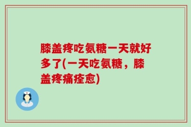 膝盖疼吃氨糖一天就好多了(一天吃氨糖，膝盖疼痛痊愈)