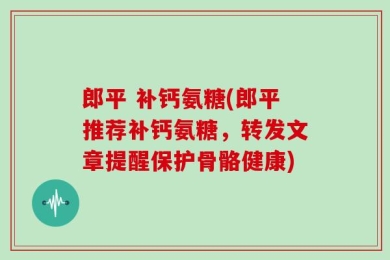 郎平 补钙氨糖(郎平推荐补钙氨糖，转发文章提醒保护骨骼健康)
