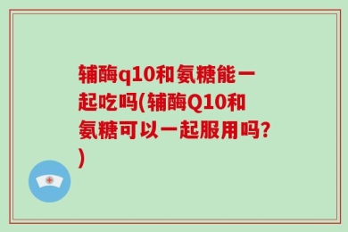 辅酶q10和氨糖能一起吃吗(辅酶Q10和氨糖可以一起服用吗？)