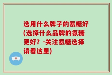 选用什么牌子的氨糖好(选择什么品牌的氨糖更好？-关注氨糖选择请看这里)