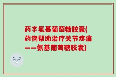 药字氨基葡萄糖胶囊(药物帮助治疗关节疼痛——氨基葡萄糖胶囊)