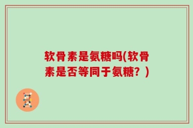 软骨素是氨糖吗(软骨素是否等同于氨糖？)