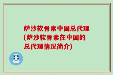萨沙软骨素中国总代理(萨沙软骨素在中国的总代理情况简介)