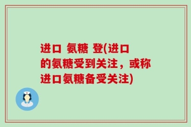 进口 氨糖 登(进口的氨糖受到关注，或称进口氨糖备受关注)