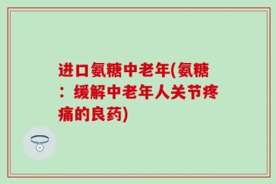 进口氨糖中老年(氨糖：缓解中老年人关节疼痛的良药)