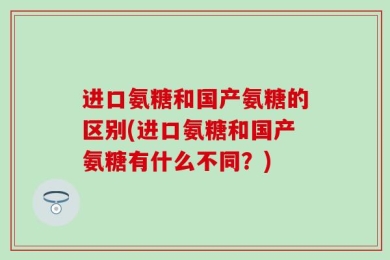 进口氨糖和国产氨糖的区别(进口氨糖和国产氨糖有什么不同？)