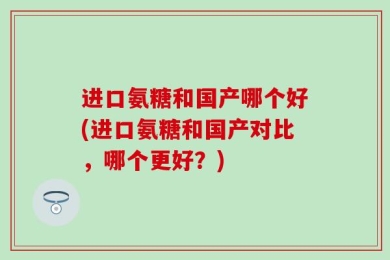 进口氨糖和国产哪个好(进口氨糖和国产对比，哪个更好？)