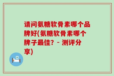 请问氨糖软骨素哪个品牌好(氨糖软骨素哪个牌子最佳？- 测评分享)