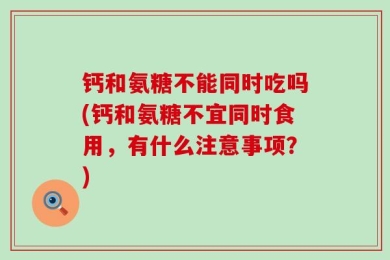 钙和氨糖不能同时吃吗(钙和氨糖不宜同时食用，有什么注意事项？)