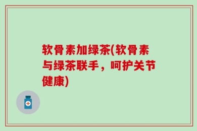 软骨素加绿茶(软骨素与绿茶联手，呵护关节健康)