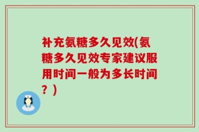 补充氨糖多久见效(氨糖多久见效专家建议服用时间一般为多长时间？)