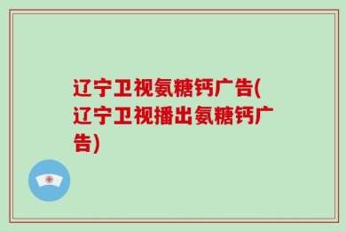 辽宁卫视氨糖钙广告(辽宁卫视播出氨糖钙广告)