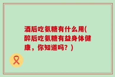 酒后吃氨糖有什么用(醉后吃氨糖有益身体健康，你知道吗？)
