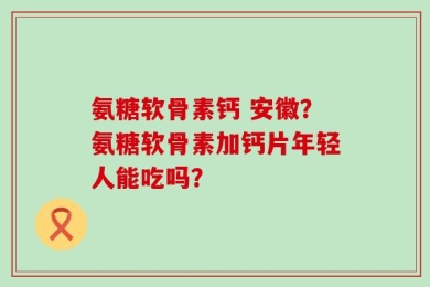 氨糖软骨素钙 安徽？氨糖软骨素加钙片年轻人能吃吗？