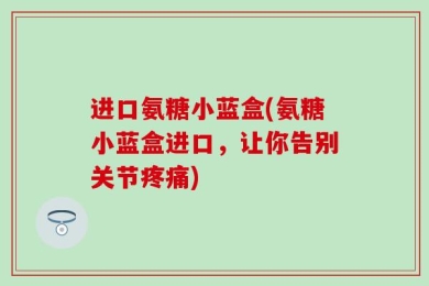 进口氨糖小蓝盒(氨糖小蓝盒进口，让你告别关节疼痛)