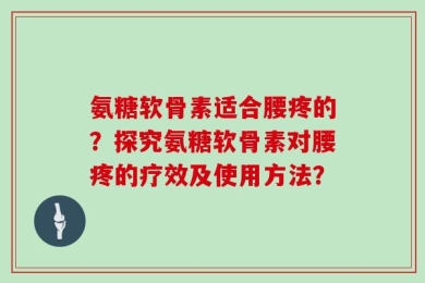 氨糖软骨素适合腰疼的？探究氨糖软骨素对腰疼的疗效及使用方法？