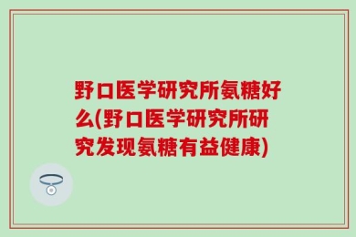 野口医学研究所氨糖好么(野口医学研究所研究发现氨糖有益健康)