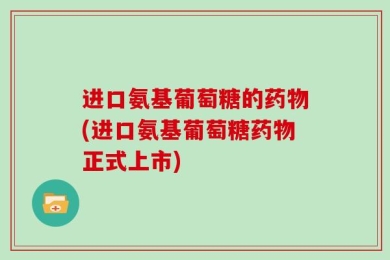 进口氨基葡萄糖的药物(进口氨基葡萄糖药物正式上市)