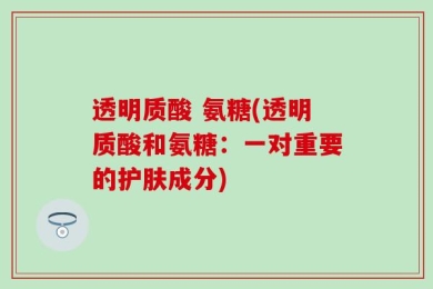 透明质酸 氨糖(透明质酸和氨糖：一对重要的护肤成分)