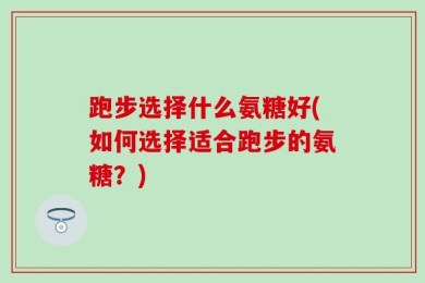 跑步选择什么氨糖好(如何选择适合跑步的氨糖？)