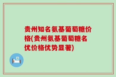 贵州知名氨基葡萄糖价格(贵州氨基葡萄糖名优价格优势显著)