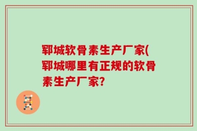 郓城软骨素生产厂家(郓城哪里有正规的软骨素生产厂家？