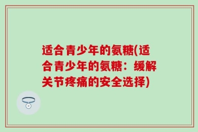 适合青少年的氨糖(适合青少年的氨糖：缓解关节疼痛的安全选择)