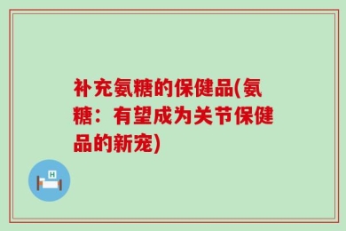 补充氨糖的保健品(氨糖：有望成为关节保健品的新宠)